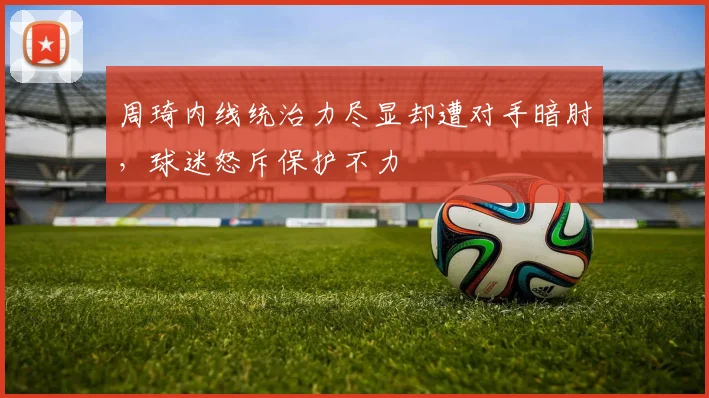 周琦内线统治力尽显却遭对手暗肘，球迷怒斥保护不力