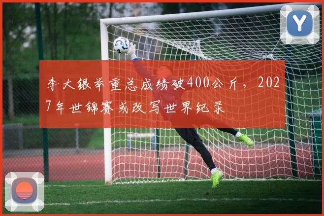 李大银举重总成绩破400公斤，2027年世锦赛或改写世界纪录